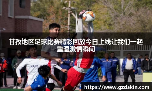 甘孜地区足球比赛精彩回放今日上线让我们一起重温激情瞬间